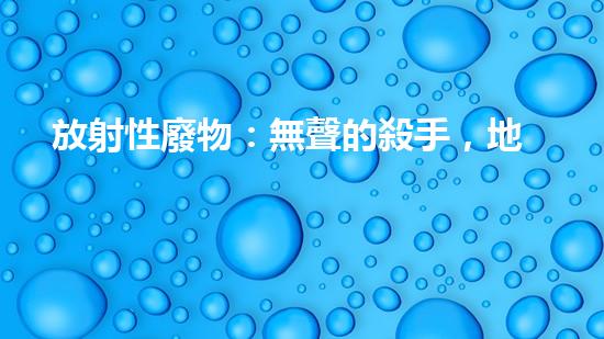放射性廢物：無聲的殺手，地球上的威脅？